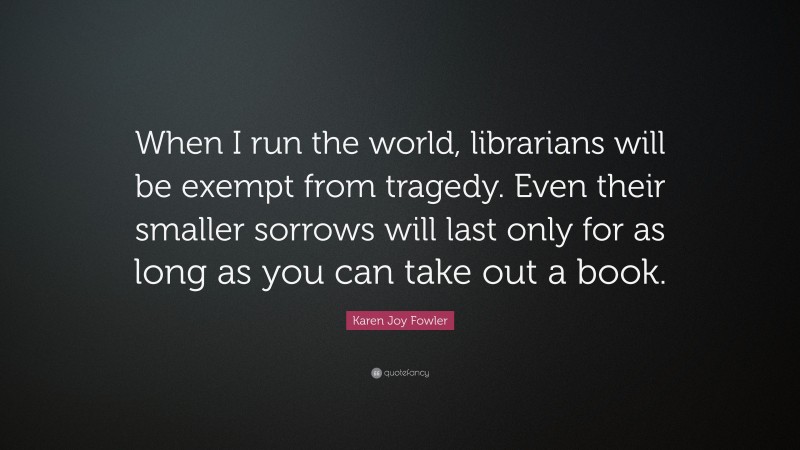 Karen Joy Fowler Quote: “When I run the world, librarians will be exempt from tragedy. Even their smaller sorrows will last only for as long as you can take out a book.”