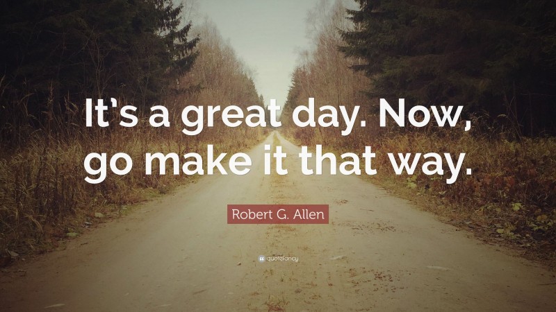 Robert G. Allen Quote: “It’s a great day. Now, go make it that way.”