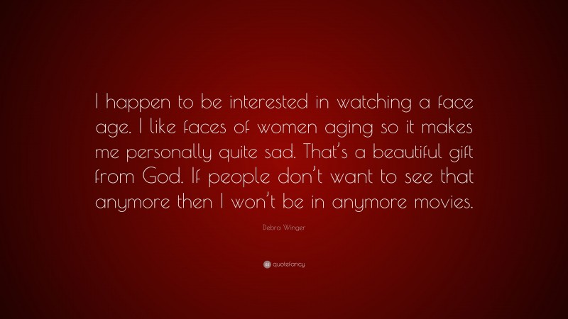Debra Winger Quote: “I happen to be interested in watching a face age. I like faces of women aging so it makes me personally quite sad. That’s a beautiful gift from God. If people don’t want to see that anymore then I won’t be in anymore movies.”