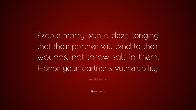 Harriet Lerner Quote: “People marry with a deep longing that their partner will tend to their wounds, not throw salt in them. Honor your partner’s vulnerability.”