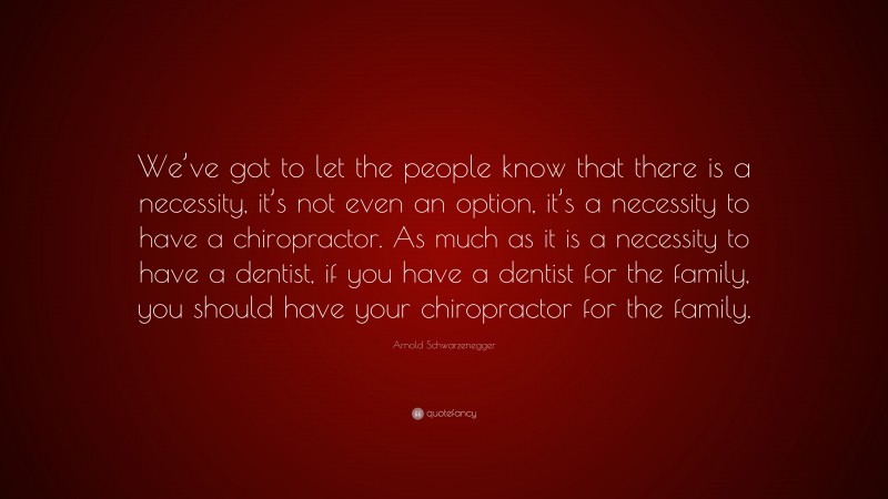 Arnold Schwarzenegger Quote: “We’ve got to let the people know that there is a necessity, it’s not even an option, it’s a necessity to have a chiropractor. As much as it is a necessity to have a dentist, if you have a dentist for the family, you should have your chiropractor for the family.”