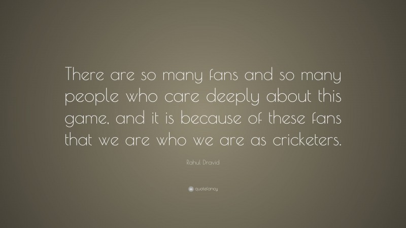 Rahul Dravid Quote: “There are so many fans and so many people who care deeply about this game, and it is because of these fans that we are who we are as cricketers.”