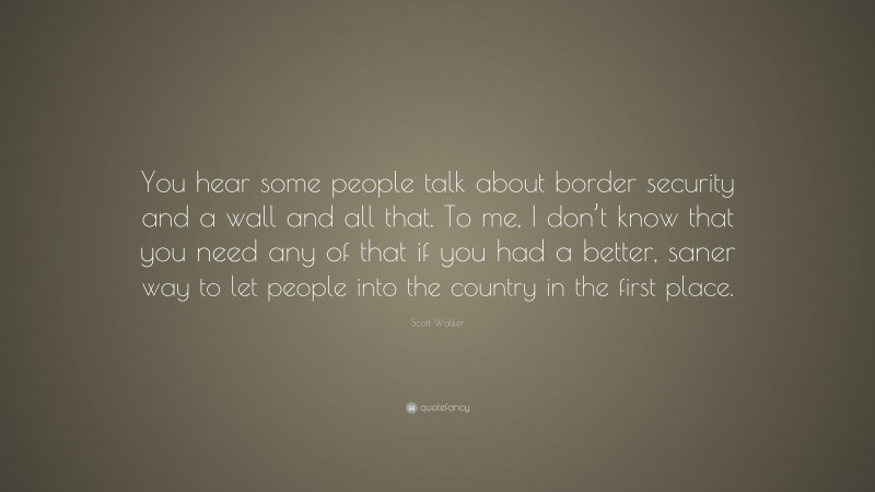 Scott Walker Quote: “You hear some people talk about border security and a wall and all that. To me, I don’t know that you need any of that if you had a better, saner way to let people into the country in the first place.”