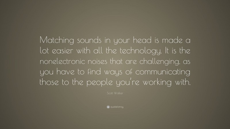 Scott Walker Quote: “Matching sounds in your head is made a lot easier with all the technology. It is the nonelectronic noises that are challenging, as you have to find ways of communicating those to the people you’re working with.”