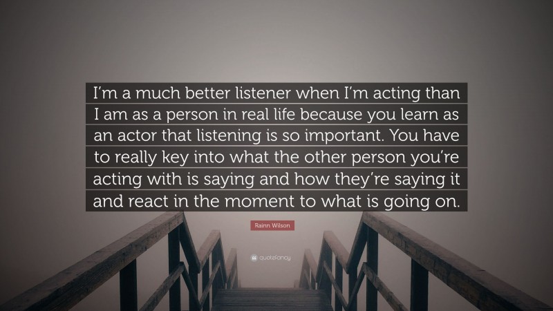 Rainn Wilson Quote: “I’m a much better listener when I’m acting than I am as a person in real life because you learn as an actor that listening is so important. You have to really key into what the other person you’re acting with is saying and how they’re saying it and react in the moment to what is going on.”