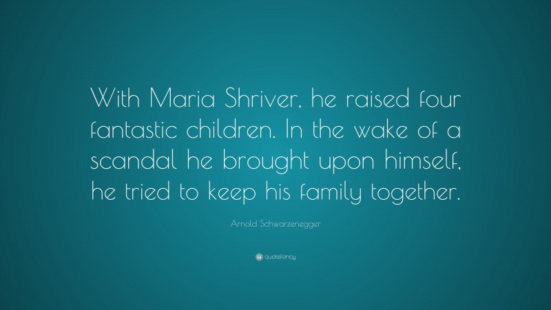 Arnold Schwarzenegger Quote: “With Maria Shriver, he raised four fantastic children. In the wake of a scandal he brought upon himself, he tried to keep his family together.”