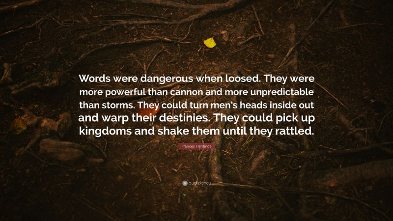 Frances Hardinge Quote: “Words were dangerous when loosed. They were more powerful than cannon and more unpredictable than storms. They could turn men’s heads inside out and warp their destinies. They could pick up kingdoms and shake them until they rattled.”