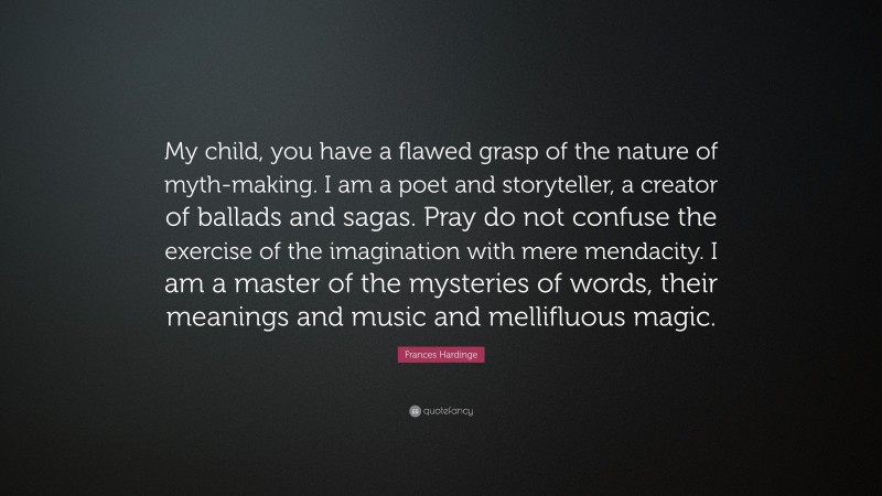 Frances Hardinge Quote: “My child, you have a flawed grasp of the nature of myth-making. I am a poet and storyteller, a creator of ballads and sagas. Pray do not confuse the exercise of the imagination with mere mendacity. I am a master of the mysteries of words, their meanings and music and mellifluous magic.”
