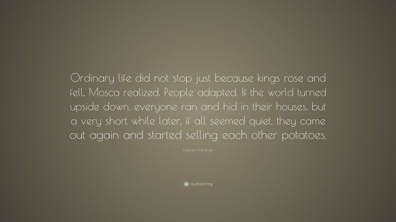 Frances Hardinge Quote: “Ordinary life did not stop just because kings rose and fell, Mosca realized. People adapted. If the world turned upside down, everyone ran and hid in their houses, but a very short while later, if all seemed quiet, they came out again and started selling each other potatoes.”