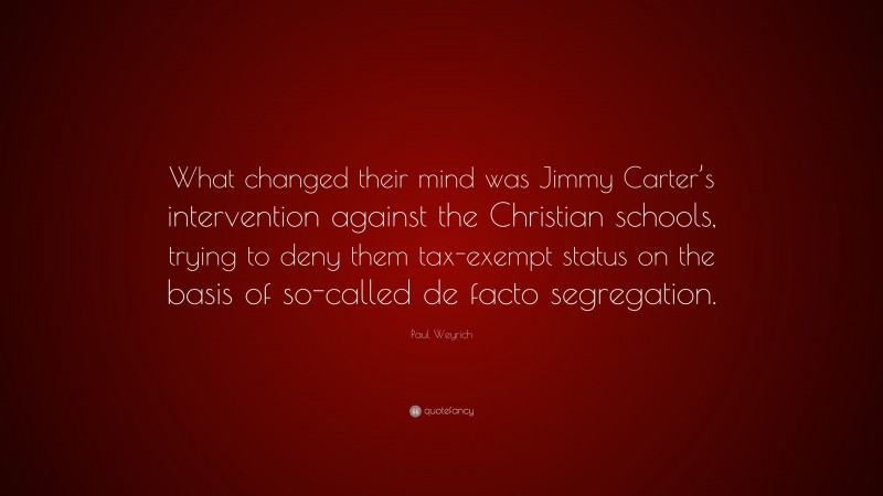 Paul Weyrich Quote: “What changed their mind was Jimmy Carter’s intervention against the Christian schools, trying to deny them tax-exempt status on the basis of so-called de facto segregation.”