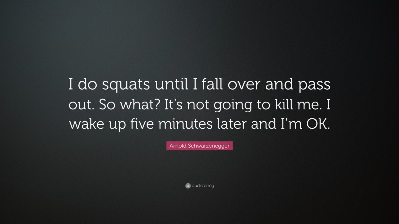 Arnold Schwarzenegger Quote: “I do squats until I fall over and pass out. So what? It’s not going to kill me. I wake up five minutes later and I’m OK.”