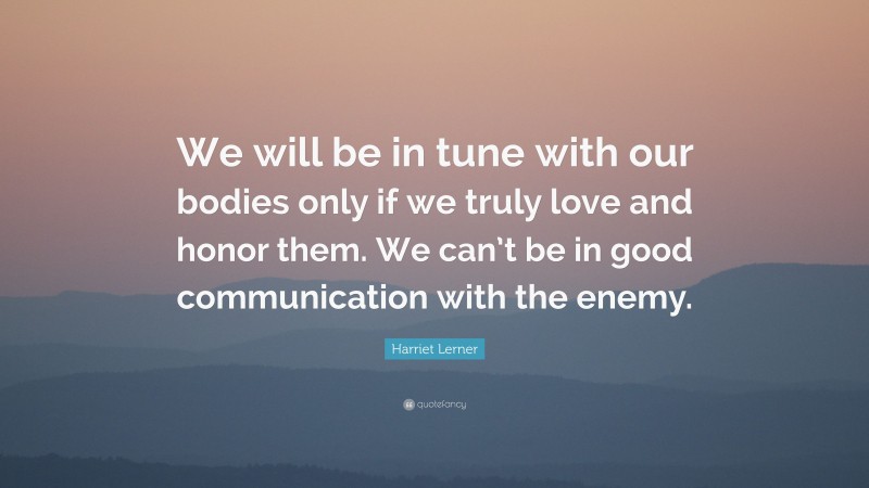 Harriet Lerner Quote: “We will be in tune with our bodies only if we truly love and honor them. We can’t be in good communication with the enemy.”