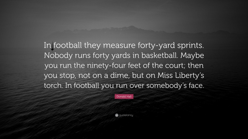 Donald Hall Quote: “In football they measure forty-yard sprints. Nobody runs forty yards in basketball. Maybe you run the ninety-four feet of the court; then you stop, not on a dime, but on Miss Liberty’s torch. In football you run over somebody’s face.”