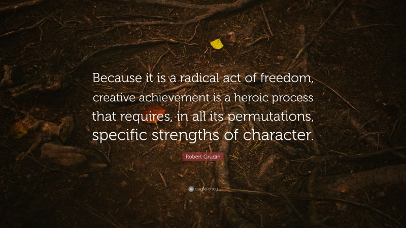 Robert Grudin Quote: “Because it is a radical act of freedom, creative achievement is a heroic process that requires, in all its permutations, specific strengths of character.”