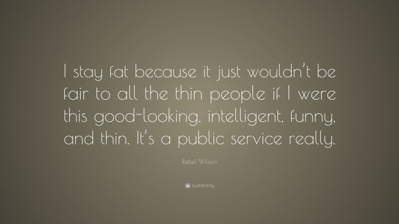 Rebel Wilson Quote: “I stay fat because it just wouldn’t be fair to all the thin people if I were this good-looking, intelligent, funny, and thin. It’s a public service really.”