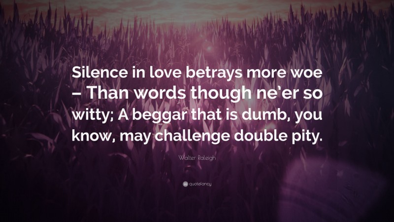 Walter Raleigh Quote: “Silence in love betrays more woe – Than words though ne’er so witty; A beggar that is dumb, you know, may challenge double pity.”