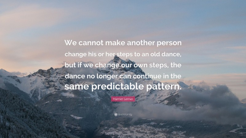 Harriet Lerner Quote: “We cannot make another person change his or her steps to an old dance, but if we change our own steps, the dance no longer can continue in the same predictable pattern.”