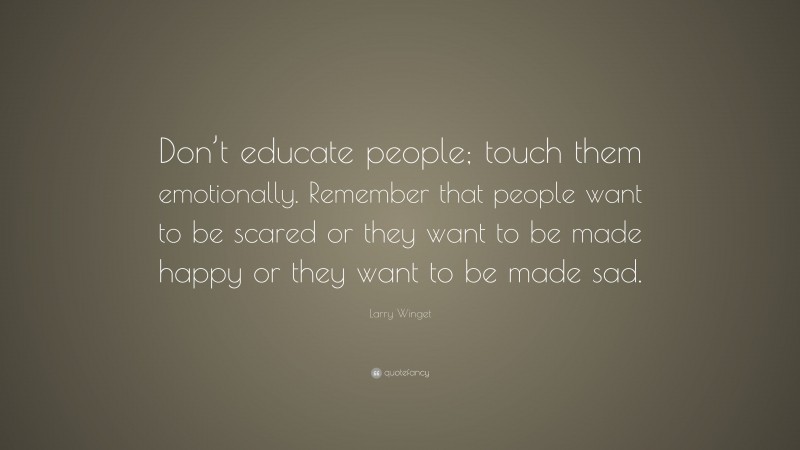 Larry Winget Quote: “Don’t educate people; touch them emotionally. Remember that people want to be scared or they want to be made happy or they want to be made sad.”