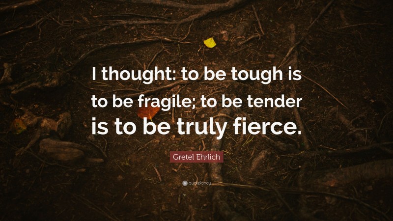 Gretel Ehrlich Quote: “I thought: to be tough is to be fragile; to be tender is to be truly fierce.”