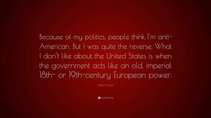 Robert Wyatt Quote: “Because of my politics, people think I’m anti-American. But I was quite the reverse. What I don’t like about the United States is when the government acts like an old, imperial 18th- or 19th-century European power.”