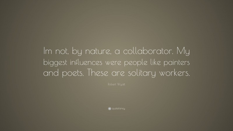 Robert Wyatt Quote: “Im not, by nature, a collaborator. My biggest influences were people like painters and poets. These are solitary workers.”
