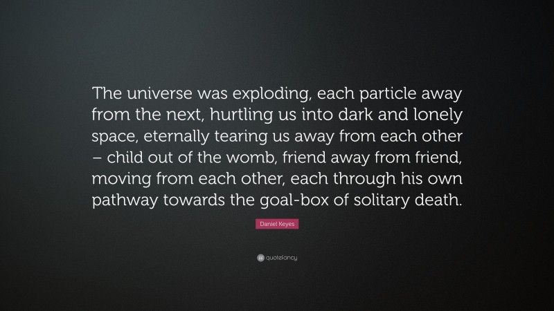 Daniel Keyes Quote: “The universe was exploding, each particle away from the next, hurtling us into dark and lonely space, eternally tearing us away from each other – child out of the womb, friend away from friend, moving from each other, each through his own pathway towards the goal-box of solitary death.”