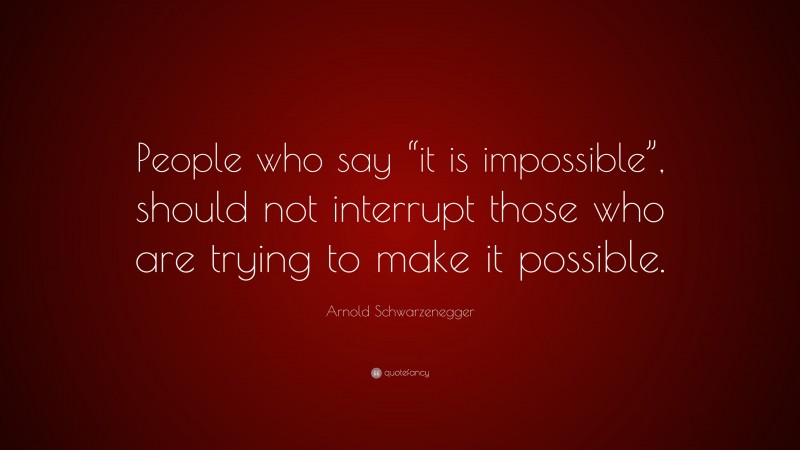 Arnold Schwarzenegger Quote: “People who say “it is impossible”, should not interrupt those who are trying to make it possible.”