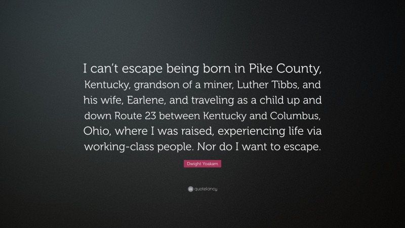 Dwight Yoakam Quote: “I can’t escape being born in Pike County, Kentucky, grandson of a miner, Luther Tibbs, and his wife, Earlene, and traveling as a child up and down Route 23 between Kentucky and Columbus, Ohio, where I was raised, experiencing life via working-class people. Nor do I want to escape.”