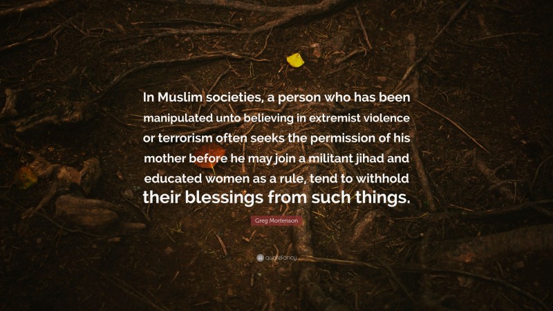 Greg Mortenson Quote: “In Muslim societies, a person who has been manipulated unto believing in extremist violence or terrorism often seeks the permission of his mother before he may join a militant jihad and educated women as a rule, tend to withhold their blessings from such things.”