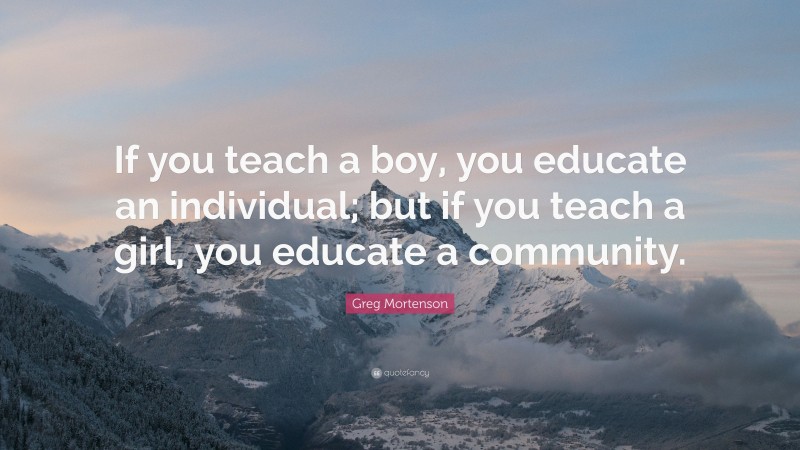Greg Mortenson Quote: “If you teach a boy, you educate an individual; but if you teach a girl, you educate a community.”