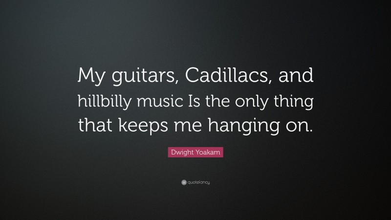 Dwight Yoakam Quote: “My guitars, Cadillacs, and hillbilly music Is the only thing that keeps me hanging on.”