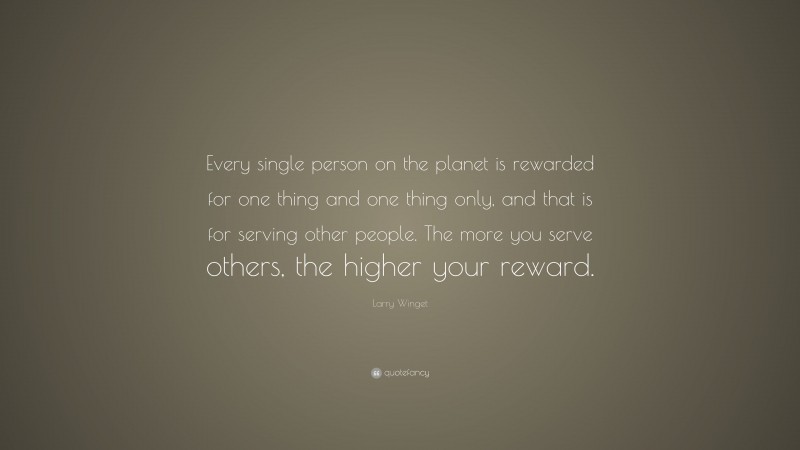 Larry Winget Quote: “Every single person on the planet is rewarded for one thing and one thing only, and that is for serving other people. The more you serve others, the higher your reward.”