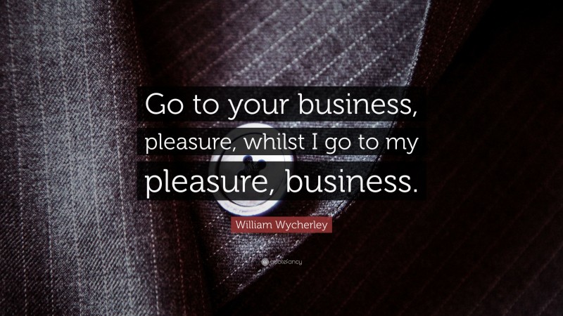 William Wycherley Quote: “Go to your business, pleasure, whilst I go to my pleasure, business.”