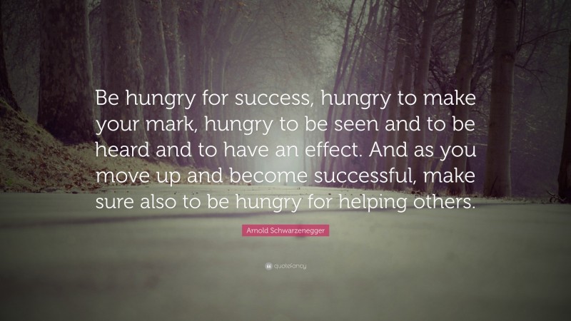 Arnold Schwarzenegger Quote: “Be hungry for success, hungry to make your mark, hungry to be seen and to be heard and to have an effect. And as you move up and become successful, make sure also to be hungry for helping others.”