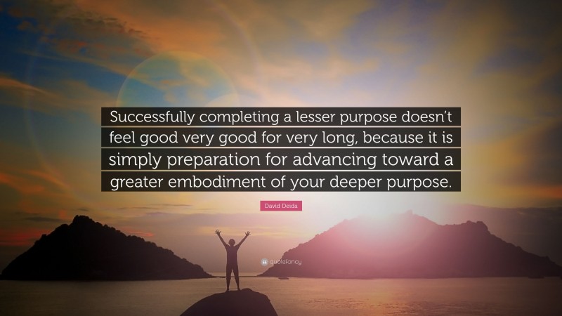 David Deida Quote: “Successfully completing a lesser purpose doesn’t feel good very good for very long, because it is simply preparation for advancing toward a greater embodiment of your deeper purpose.”