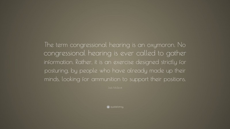 Jack McDevitt Quote: “The term congressional hearing is an oxymoron. No congressional hearing is ever called to gather information. Rather, it is an exercise designed strictly for posturing, by people who have already made up their minds, looking for ammunition to support their positions.”