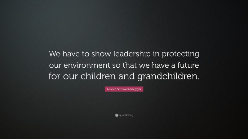 Arnold Schwarzenegger Quote: “We have to show leadership in protecting our environment so that we have a future for our children and grandchildren.”