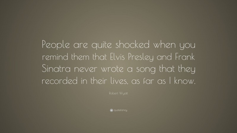 Robert Wyatt Quote: “People are quite shocked when you remind them that Elvis Presley and Frank Sinatra never wrote a song that they recorded in their lives, as far as I know.”