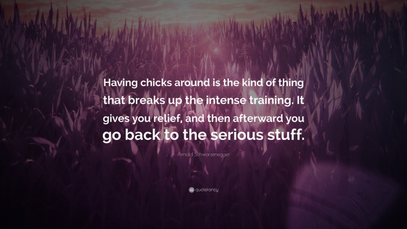 Arnold Schwarzenegger Quote: “Having chicks around is the kind of thing that breaks up the intense training. It gives you relief, and then afterward you go back to the serious stuff.”