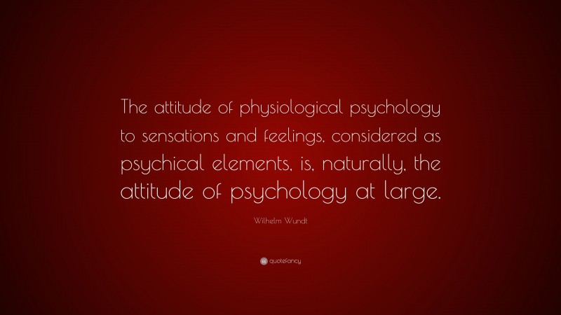 Wilhelm Wundt Quote: “The attitude of physiological psychology to sensations and feelings, considered as psychical elements, is, naturally, the attitude of psychology at large.”