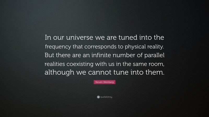 Steven Weinberg Quote: “In our universe we are tuned into the frequency that corresponds to physical reality. But there are an infinite number of parallel realities coexisting with us in the same room, although we cannot tune into them.”