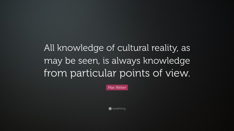 Max Weber Quote: “All knowledge of cultural reality, as may be seen, is always knowledge from particular points of view.”