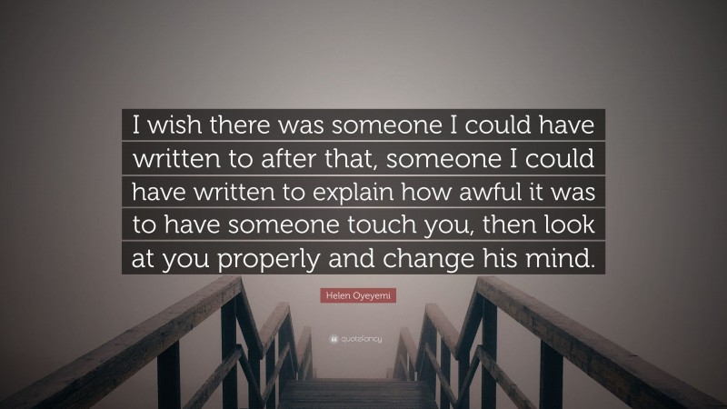 Helen Oyeyemi Quote: “I wish there was someone I could have written to after that, someone I could have written to explain how awful it was to have someone touch you, then look at you properly and change his mind.”