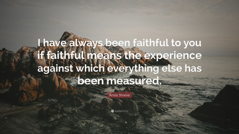 Anita Shreve Quote: “I have always been faithful to you if faithful means the experience against which everything else has been measured.”