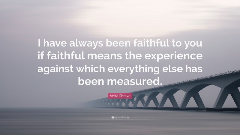 Anita Shreve Quote: “I have always been faithful to you if faithful means the experience against which everything else has been measured.”