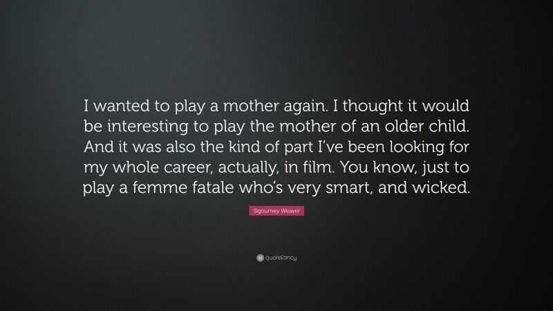 Sigourney Weaver Quote: “I wanted to play a mother again. I thought it would be interesting to play the mother of an older child. And it was also the kind of part I’ve been looking for my whole career, actually, in film. You know, just to play a femme fatale who’s very smart, and wicked.”