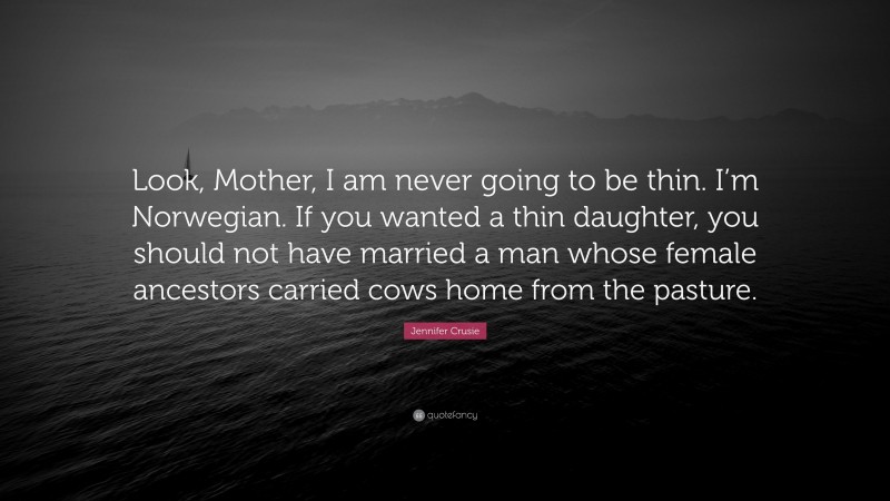 Jennifer Crusie Quote: “Look, Mother, I am never going to be thin. I’m Norwegian. If you wanted a thin daughter, you should not have married a man whose female ancestors carried cows home from the pasture.”