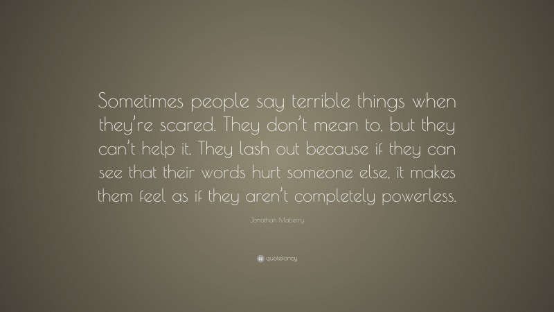 Jonathan Maberry Quote: “Sometimes people say terrible things when they’re scared. They don’t mean to, but they can’t help it. They lash out because if they can see that their words hurt someone else, it makes them feel as if they aren’t completely powerless.”
