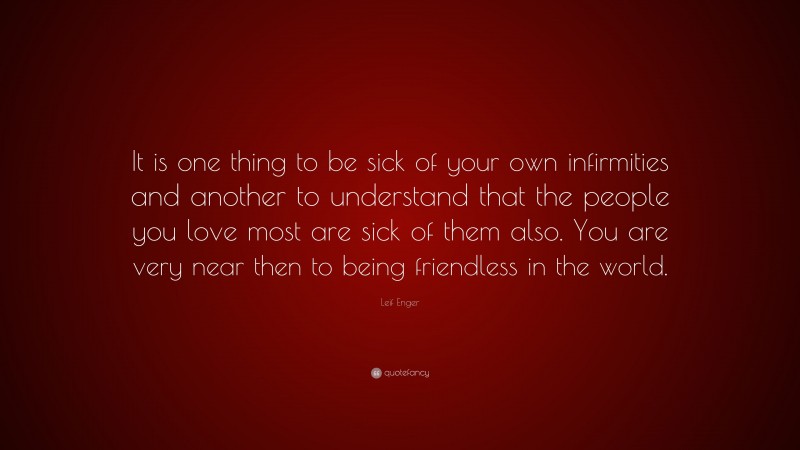 Leif Enger Quote: “It is one thing to be sick of your own infirmities and another to understand that the people you love most are sick of them also. You are very near then to being friendless in the world.”