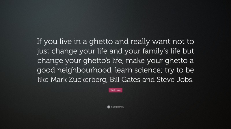 Will.i.am Quote: “If you live in a ghetto and really want not to just change your life and your family’s life but change your ghetto’s life, make your ghetto a good neighbourhood, learn science; try to be like Mark Zuckerberg, Bill Gates and Steve Jobs.”
